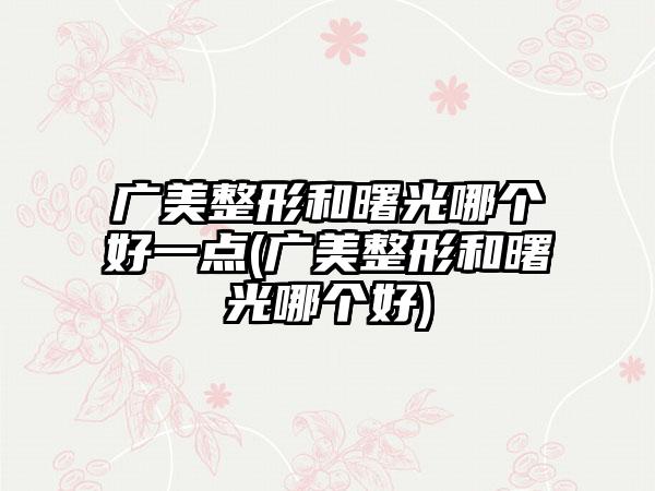 广美整形和曙光哪个好一点(广美整形和曙光哪个好)