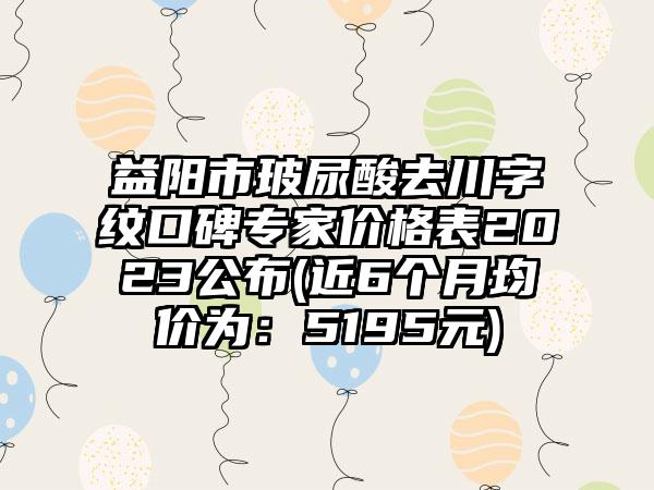 益阳市玻尿酸去川字纹口碑骨干医生价格表2023公布(近6个月均价为：5195元)