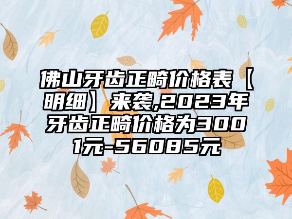 佛山牙齿正畸价格表【明细】来袭,2023年牙齿正畸价格为3001元-56085元