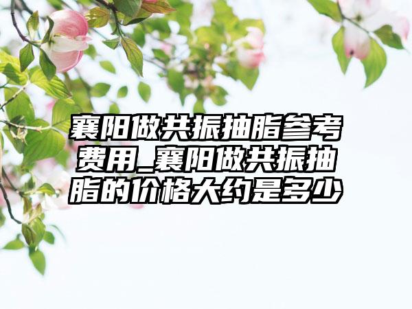 襄阳做共振抽脂参考费用_襄阳做共振抽脂的价格大约是多少