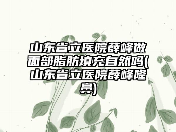 山东省立医院薛峰做面部脂肪填充自然吗(山东省立医院薛峰隆鼻)