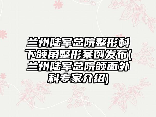 兰州陆军总院整形科下颌角整形实例发布(兰州陆军总院颌面外科骨干医生介绍)