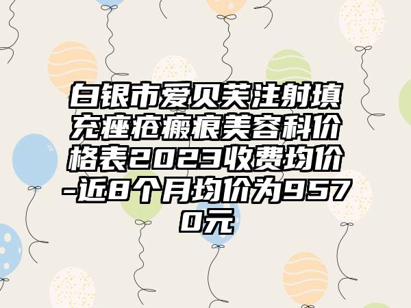 白银市爱贝芙注射填充痤疮瘢痕美容科价格表2023收费均价-近8个月均价为9570元