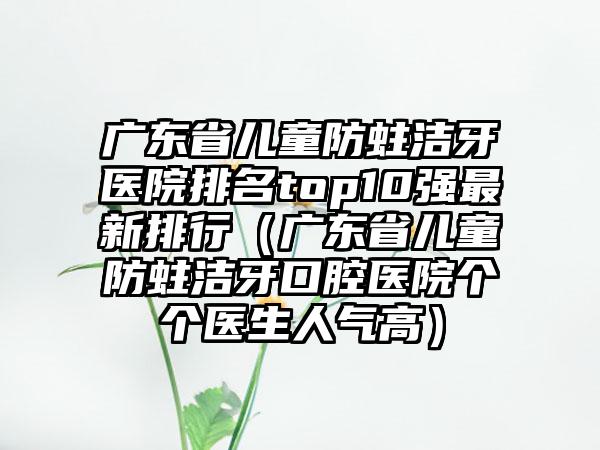 广东省儿童防蛀洁牙医院排名top10强非常新排行（广东省儿童防蛀洁牙口腔医院个个医生人气高）