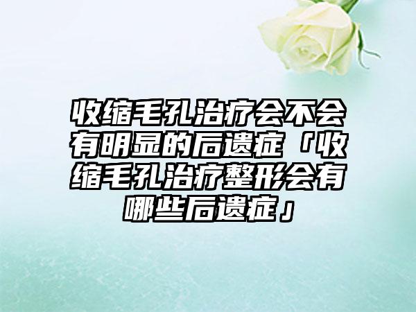 收缩毛孔治疗会不会有明显的后遗症「收缩毛孔治疗整形会有哪些后遗症」