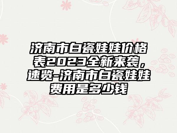 济南市白瓷娃娃价格表2023全新来袭，速览-济南市白瓷娃娃费用是多少钱