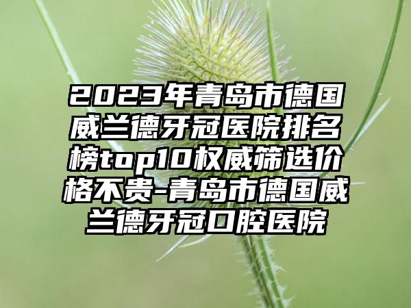 2023年青岛市德国威兰德牙冠医院排名榜top10权威筛选价格不贵-青岛市德国威兰德牙冠口腔医院