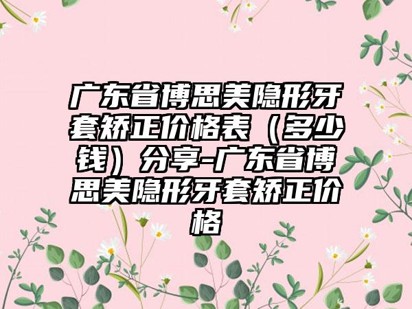 广东省博思美隐形牙套矫正价格表（多少钱）分享-广东省博思美隐形牙套矫正价格