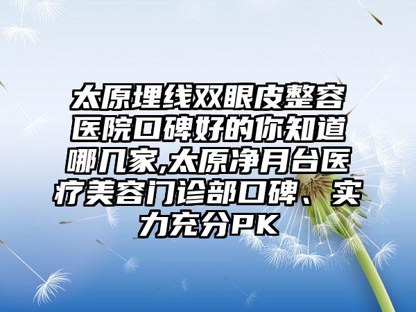 太原埋线双眼皮整容医院口碑好的你知道哪几家,太原净月台医疗美容门诊部口碑、实力充分PK