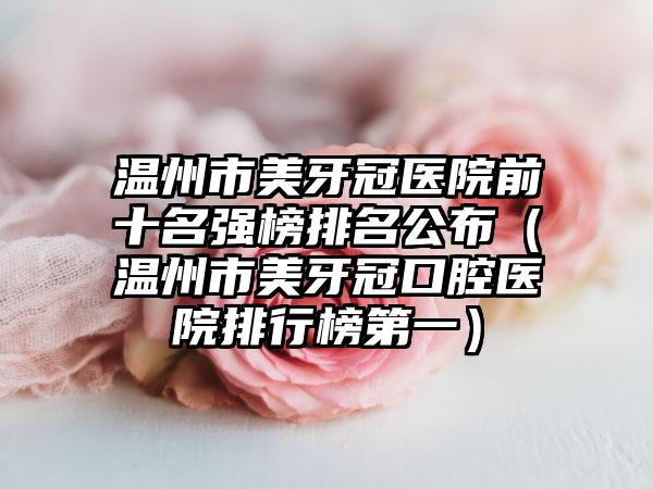 温州市美牙冠医院前十名强榜排名公布（温州市美牙冠口腔医院排行榜第一）