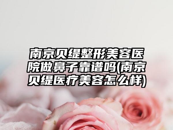 南京贝缇整形美容医院做鼻子靠谱吗(南京贝缇医疗美容怎么样)