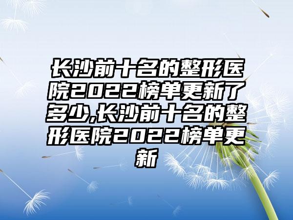 长沙前十名的整形医院2022榜单更新了多少,长沙前十名的整形医院2022榜单更新