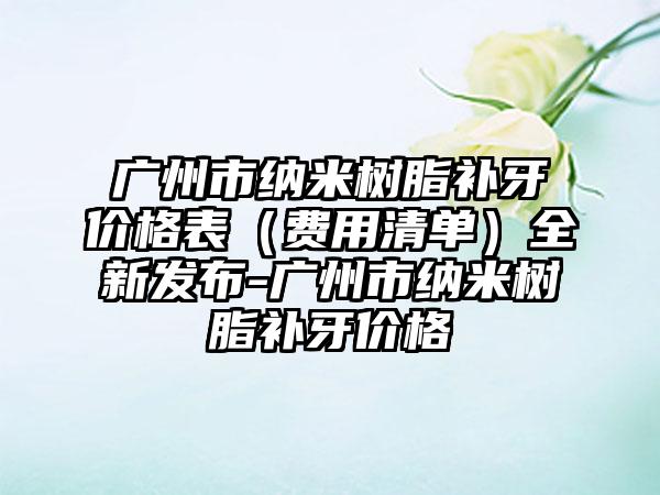 广州市纳米树脂补牙价格表（费用清单）全新发布-广州市纳米树脂补牙价格