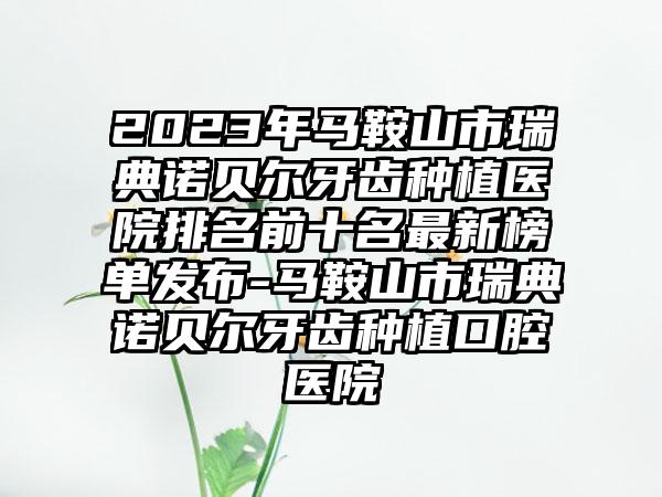 2023年马鞍山市瑞典诺贝尔牙齿种植医院排名前十名非常新榜单发布-马鞍山市瑞典诺贝尔牙齿种植口腔医院