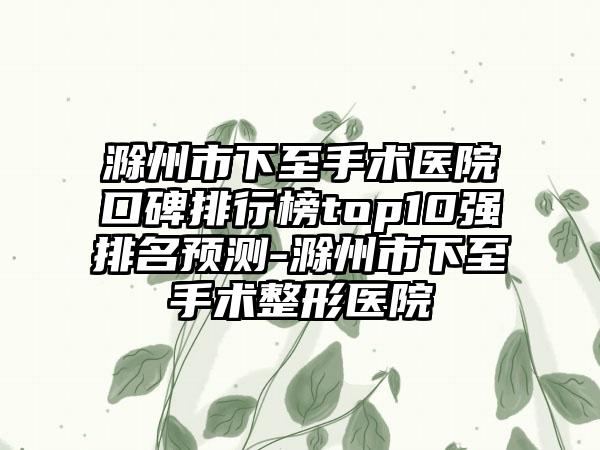 滁州市下至手术医院口碑排行榜top10强排名预测-滁州市下至手术整形医院