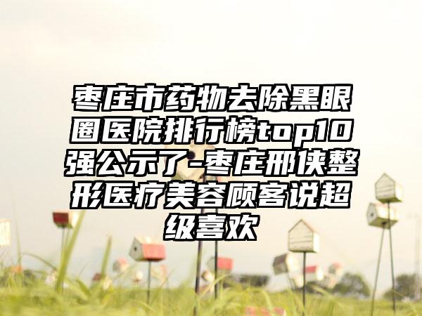 枣庄市药物去除黑眼圈医院排行榜top10强公示了-枣庄邢侠整形医疗美容顾客说超级喜欢