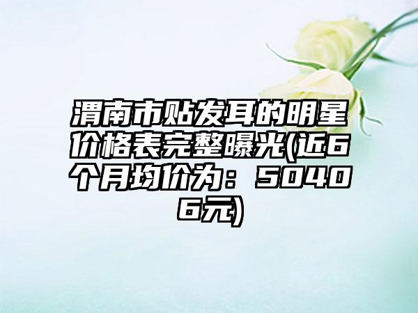 渭南市贴发耳的明星价格表完整曝光(近6个月均价为：50406元)