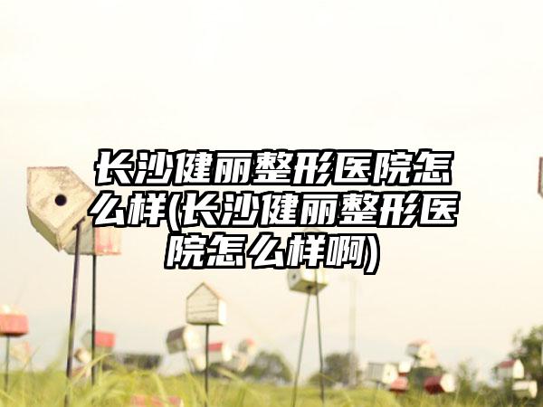 长沙健丽整形医院怎么样(长沙健丽整形医院怎么样啊)