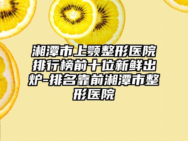 湘潭市上颚整形医院排行榜前十位新鲜出炉-排名靠前湘潭市整形医院