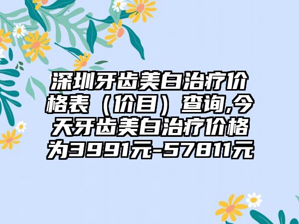 深圳牙齿美白治疗价格表（价目）查询,今天牙齿美白治疗价格为3991元-57811元