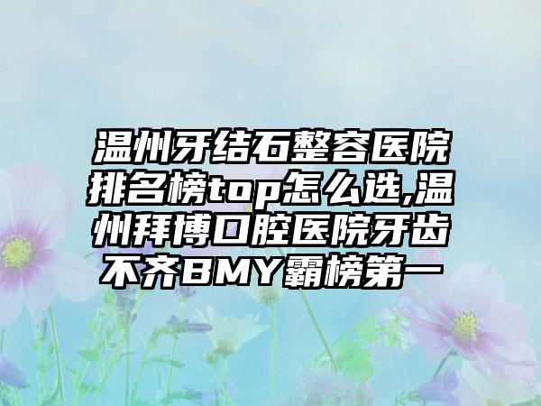 温州牙结石整容医院排名榜top怎么选,温州拜博口腔医院牙齿不齐BMY霸榜第一