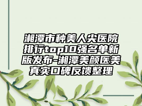 湘潭市种美人尖医院排行top10强名单新版发布-湘潭美颜医美真实口碑反馈整理