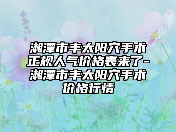 湘潭市丰太阳穴手术正规人气价格表来了-湘潭市丰太阳穴手术价格行情