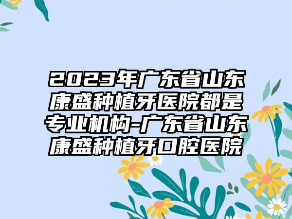 2023年广东省山东康盛种植牙医院都是正规机构-广东省山东康盛种植牙口腔医院