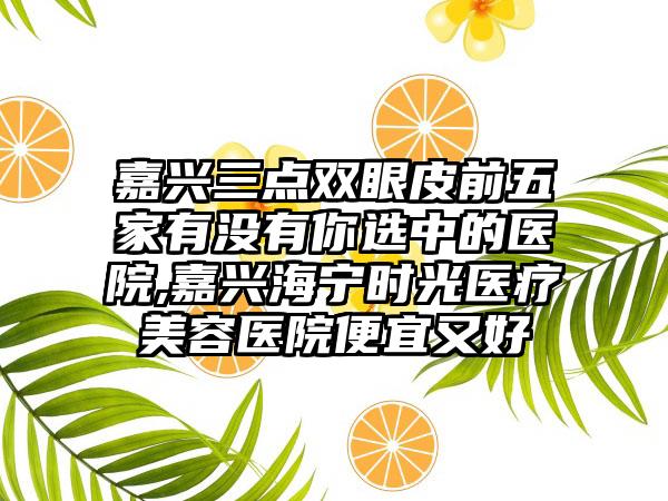 嘉兴三点双眼皮前五家有没有你选中的医院,嘉兴海宁时光医疗美容医院便宜又好