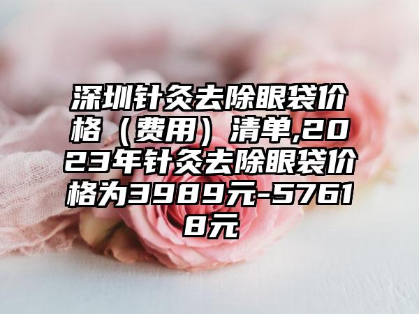 深圳针灸去除眼袋价格（费用）清单,2023年针灸去除眼袋价格为3989元-57618元