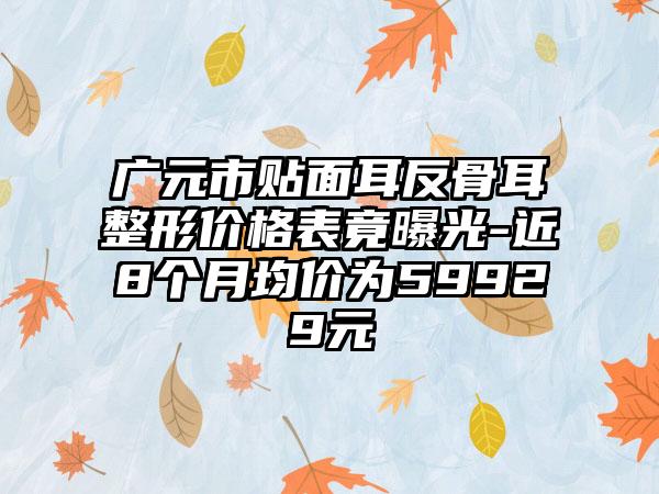 广元市贴面耳反骨耳整形价格表竟曝光-近8个月均价为59929元