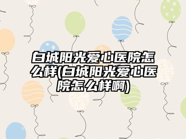 白城阳光爱心医院怎么样(白城阳光爱心医院怎么样啊)