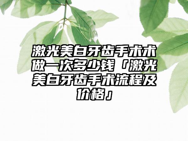 激光美白牙齿手术术做一次多少钱「激光美白牙齿手术流程及价格」