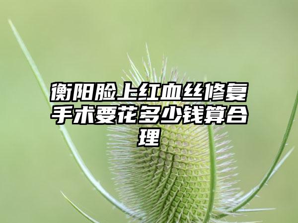 衡阳脸上红血丝修复手术要花多少钱算合理