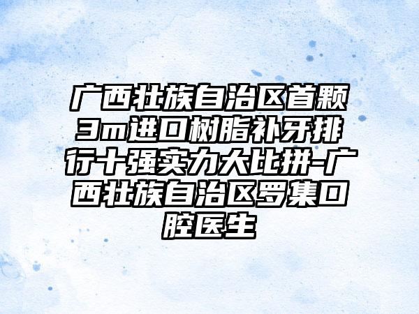 广西壮族自治区首颗3m进口树脂补牙排行十强实力大比拼-广西壮族自治区罗集口腔医生