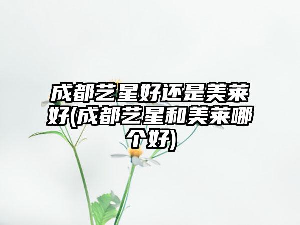 成都艺星好还是美莱好(成都艺星和美莱哪个好)