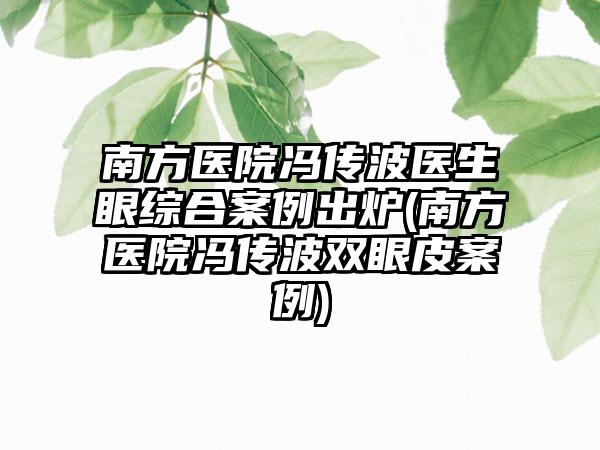 南方医院冯传波医生眼综合实例出炉(南方医院冯传波双眼皮实例)