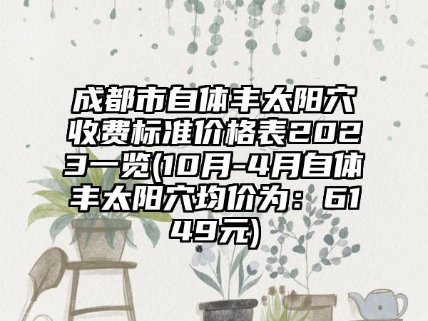 成都市自体丰太阳穴收费标准价格表2023一览(10月-4月自体丰太阳穴均价为：6149元)