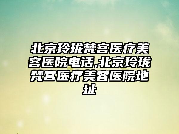 北京玲珑梵宫医疗美容医院电话,北京玲珑梵宫医疗美容医院地址