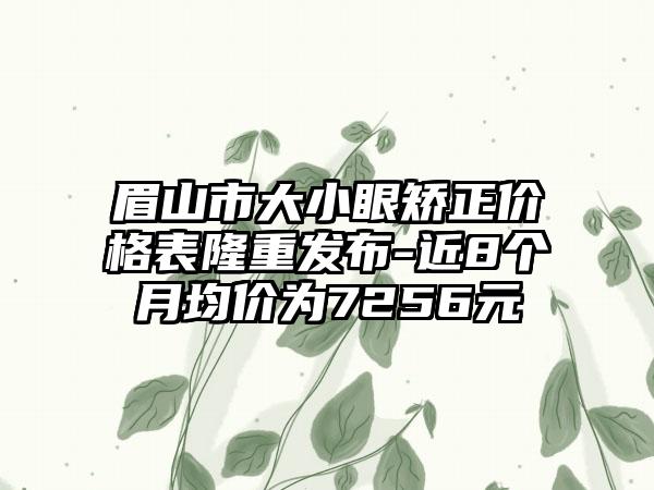 眉山市大小眼矫正价格表隆重发布-近8个月均价为7256元