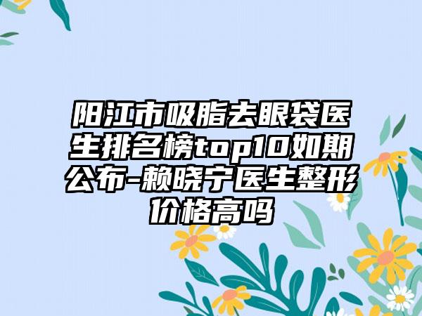 阳江市吸脂去眼袋医生排名榜top10如期公布-赖晓宁医生整形价格高吗