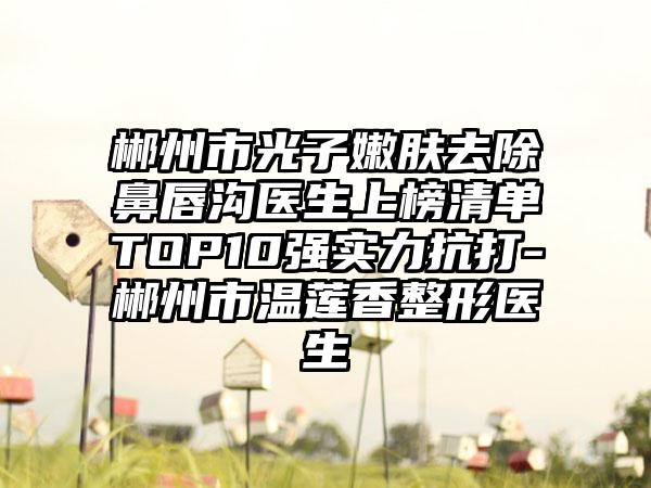 郴州市光子嫩肤去除鼻唇沟医生上榜清单TOP10强实力抗打-郴州市温莲香整形医生