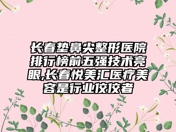 长春垫鼻尖整形医院排行榜前五强技术亮眼,长春悦美汇医疗美容是行业佼佼者