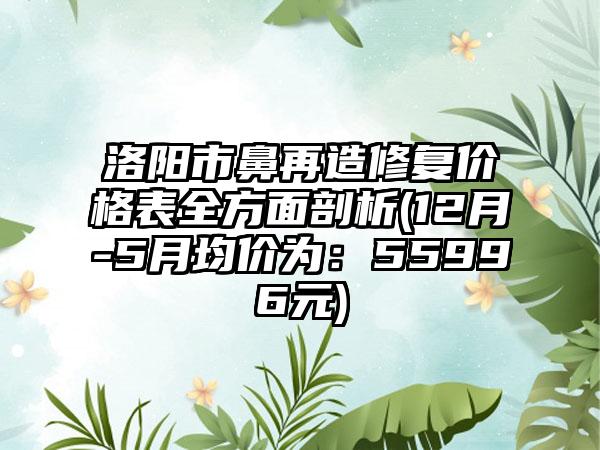 洛阳市鼻再造修复价格表全方面剖析(12月-5月均价为：55996元)