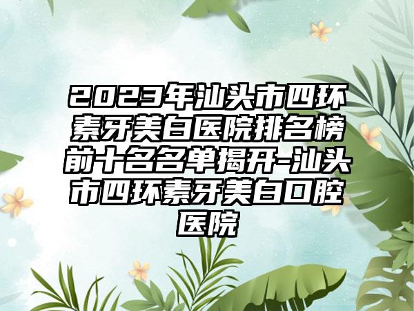 2023年汕头市四环素牙美白医院排名榜前十名名单揭开-汕头市四环素牙美白口腔医院