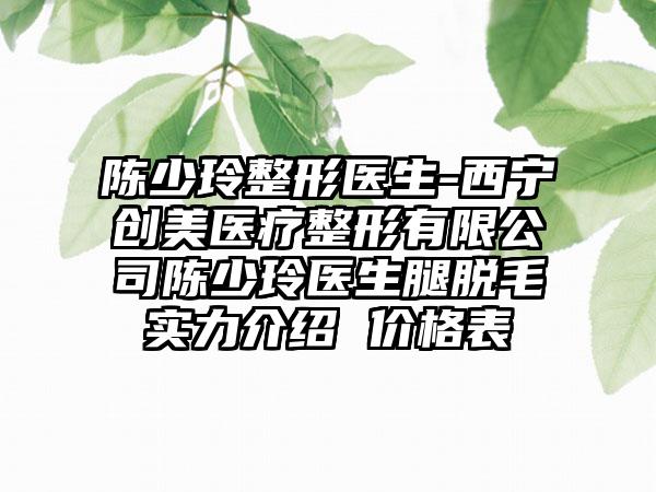 陈少玲整形医生-西宁创美医疗整形有限公司陈少玲医生腿脱毛实力介绍 价格表