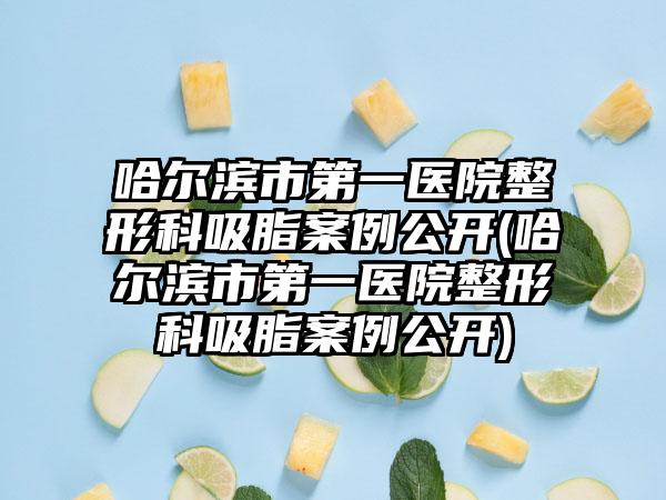 哈尔滨市第一医院整形科吸脂实例公开(哈尔滨市第一医院整形科吸脂实例公开)