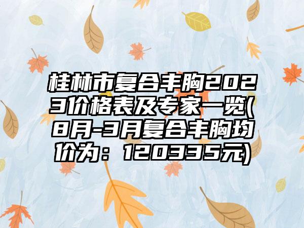 桂林市复合丰胸2023价格表及骨干医生一览(8月-3月复合丰胸均价为：120335元)