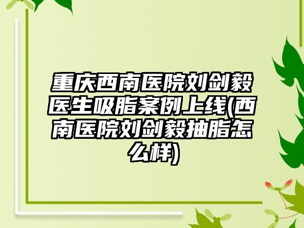 重庆西南医院刘剑毅医生吸脂实例上线(西南医院刘剑毅抽脂怎么样)