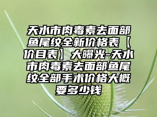 天水市肉毒素去面部鱼尾纹全新价格表【价目表】大曝光-天水市肉毒素去面部鱼尾纹全部手术价格大概要多少钱